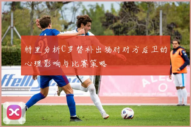 特里分析C罗替补出场对对方后卫的心理影响与比赛策略