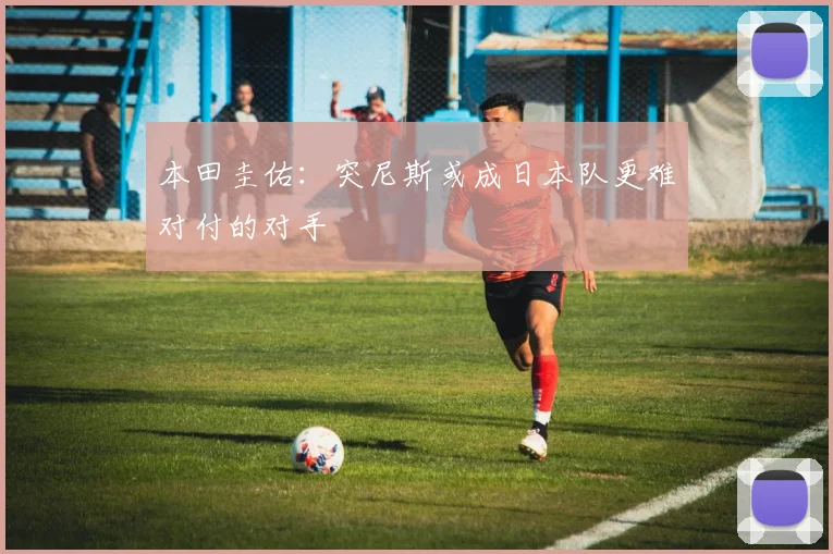 本田圭佑：突尼斯或成日本队更难对付的对手