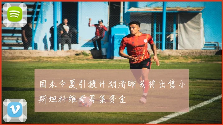 国米今夏引援计划清晰或将出售小斯坦科维奇筹集资金