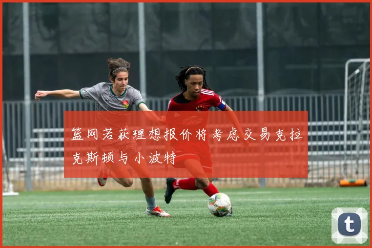 篮网若获理想报价将考虑交易克拉克斯顿与小波特