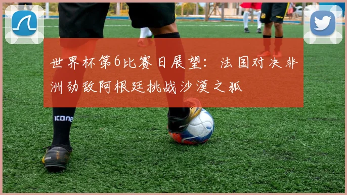 世界杯第6比赛日展望：法国对决非洲劲敌阿根廷挑战沙漠之狐