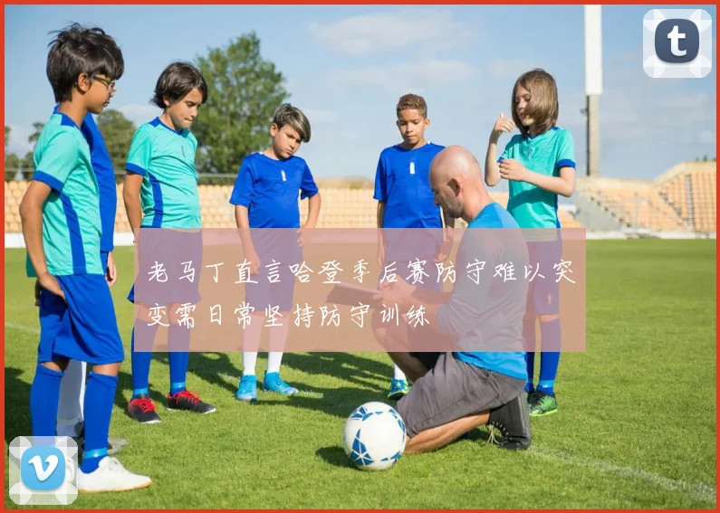 老马丁直言哈登季后赛防守难以突变需日常坚持防守训练