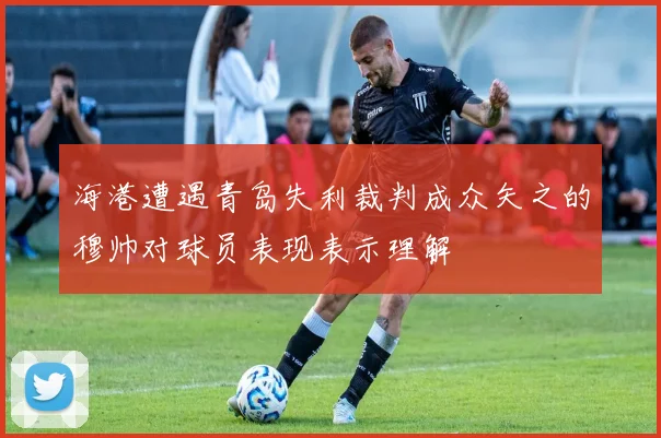 海港遭遇青岛失利裁判成众矢之的穆帅对球员表现表示理解