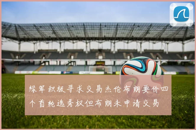 绿军积极寻求交易杰伦布朗要价四个首轮选秀权但布朗未申请交易