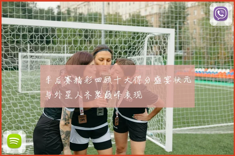 季后赛精彩回顾十大得分盛宴状元与外星人齐聚巅峰表现