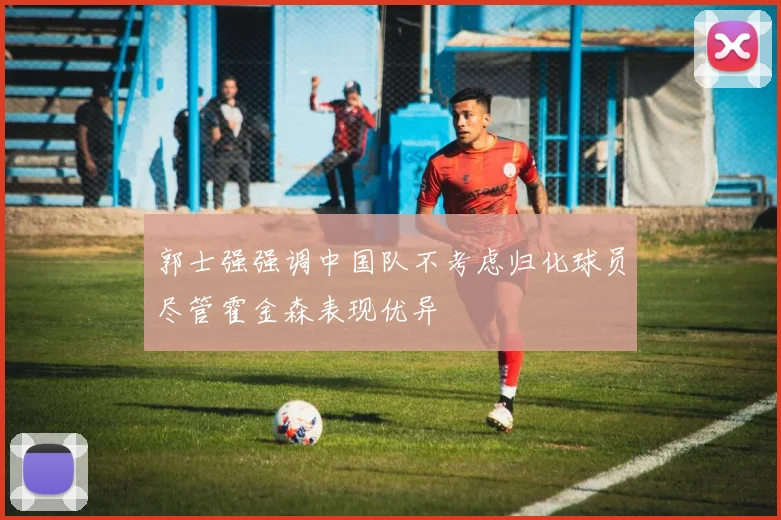 郭士强强调中国队不考虑归化球员尽管霍金森表现优异