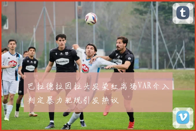 巴拉德拉因拉头发染红离场VAR介入判定暴力犯规引发热议