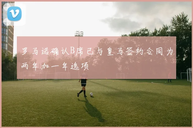 罗马诺确认B席已与皇马签约合同为两年加一年选项