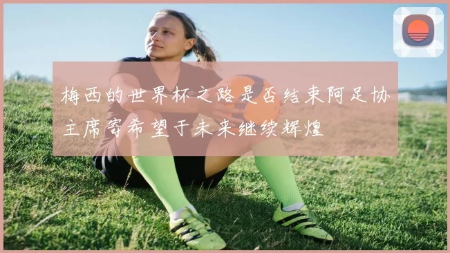 梅西的世界杯之路是否结束阿足协主席寄希望于未来继续辉煌