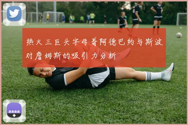热火三巨头字母哥阿德巴约与斯波对詹姆斯的吸引力分析