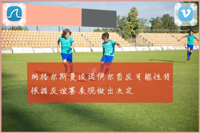 纳格尔斯曼谈诺伊尔首发可能性将根据友谊赛表现做出决定