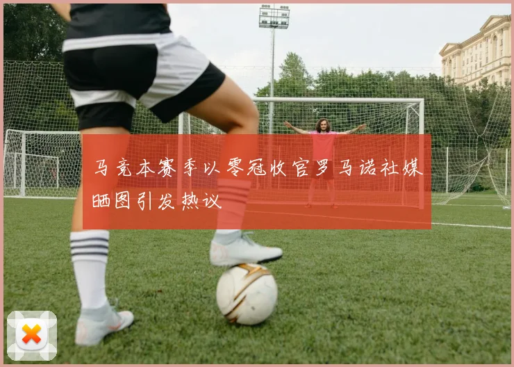 马竞本赛季以零冠收官罗马诺社媒晒图引发热议