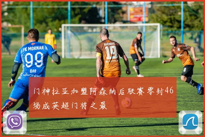 门神拉亚加盟阿森纳后联赛零封46场成英超门将之最