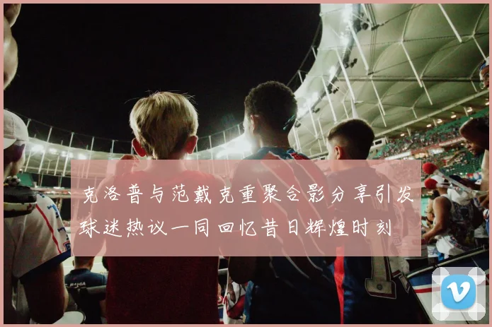 克洛普与范戴克重聚合影分享引发球迷热议一同回忆昔日辉煌时刻